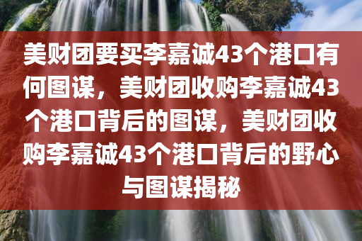 美财团要买李嘉诚43个港口有何图谋，美财团收购李嘉诚43个港口背后的图谋，美财团收购李嘉诚43个港口背后的野心与图谋揭秘