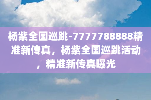 杨紫全国巡跳-7777788888精准新传真，杨紫全国巡跳活动，精准新传真曝光