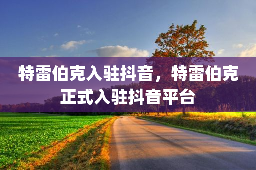 特雷伯克入驻抖音，特雷伯克正式入驻抖音平台，特雷伯克正式入驻抖音平台，掀起新一轮社交热潮！