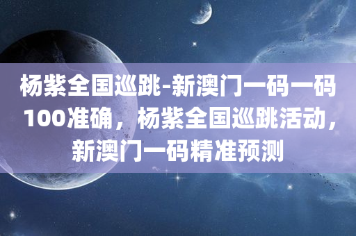 杨紫全国巡跳-新澳门一码一码100准确，杨紫全国巡跳活动，新澳门一码精准预测，杨紫全国巡跳活动与新澳门一码精准预测的奇妙结合