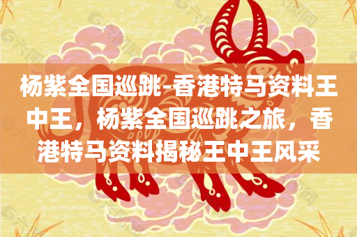 杨紫全国巡跳-香港特马资料王中王，杨紫全国巡跳之旅，香港特马资料揭秘王中王风采