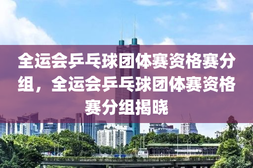 全运会乒乓球团体赛资格赛分组，全运会乒乓球团体赛资格赛分组揭晓