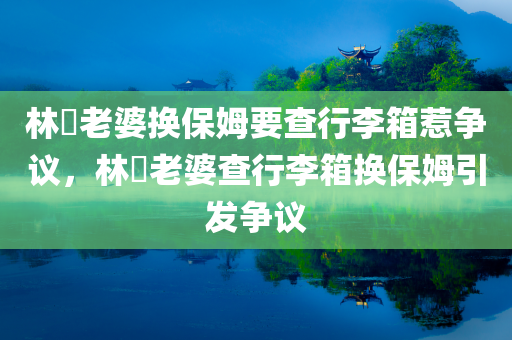 林峯老婆换保姆要查行李箱惹争议，林峯老婆查行李箱换保姆引发争议
