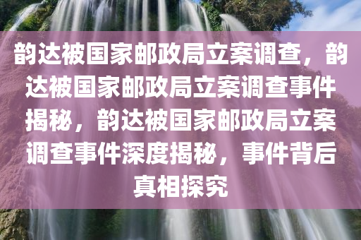 韵达被国家邮政局立案调查，韵达被国家邮政局立案调查事件揭秘，韵达被国家邮政局立案调查事件深度揭秘，事件背后真相探究