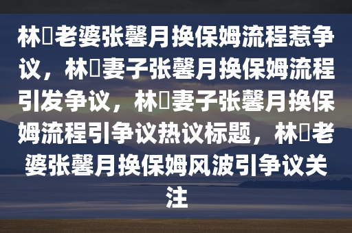 林峯老婆张馨月换保姆流程惹争议，林峯妻子张馨月换保姆流程引发争议，林峯妻子张馨月换保姆流程引争议热议标题，林峯老婆张馨月换保姆风波引争议关注