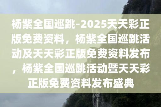 杨紫全国巡跳-2025天天彩正版免费资料，杨紫全国巡跳活动及天天彩正版免费资料发布，杨紫全国巡跳活动暨天天彩正版免费资料发布盛典