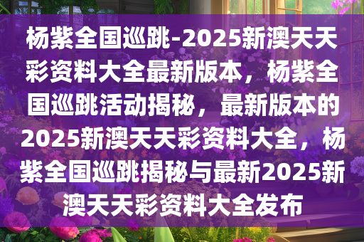 杨紫全国巡跳-2025新澳天天彩资料大全最新版本，杨紫全国巡跳活动揭秘，最新版本的2025新澳天天彩资料大全，杨紫全国巡跳揭秘与最新2025新澳天天彩资料大全发布