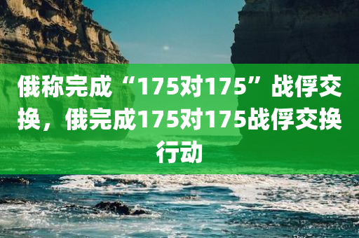 俄称完成“175对175”战俘交换，俄完成175对175战俘交换行动