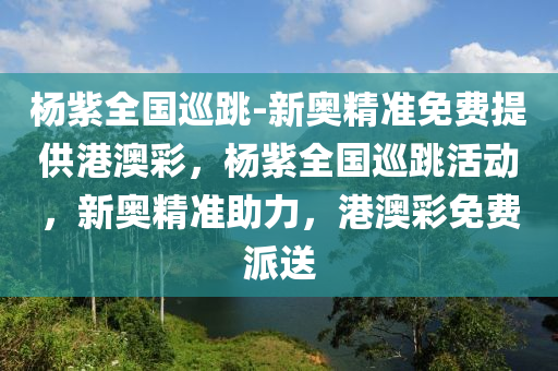 杨紫全国巡跳-新奥精准免费提供港澳彩，杨紫全国巡跳活动，新奥精准助力，港澳彩免费派送