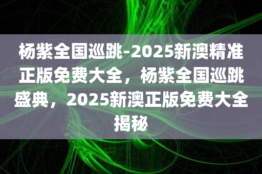 杨紫全国巡跳-2025新澳精准正版免费大全，杨紫全国巡跳盛典，2025新澳正版免费大全揭秘，杨紫全国巡跳盛典，揭秘2025新澳正版免费大全，杨紫舞蹈之旅开启！