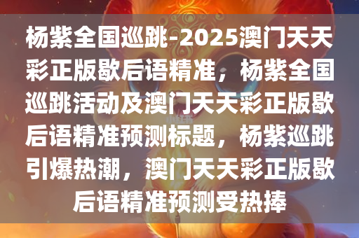 杨紫全国巡跳-2025澳门天天彩正版歇后语精准，杨紫全国巡跳活动及澳门天天彩正版歇后语精准预测标题，杨紫巡跳引爆热潮，澳门天天彩正版歇后语精准预测受热捧，杨紫全国巡跳引爆热潮，澳门天天彩正版歇后语精准预测受热捧