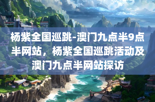 杨紫全国巡跳-澳门九点半9点半网站，杨紫全国巡跳活动及澳门九点半网站探访，杨紫全国巡跳活动与澳门九点半网站探访纪实