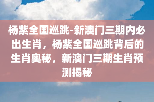 杨紫全国巡跳-新澳门三期内必出生肖，杨紫全国巡跳背后的生肖奥秘，新澳门三期生肖预测揭秘，杨紫全国巡跳背后的生肖奥秘与生肖预测揭秘，新澳门三期内的生肖揭秘之旅