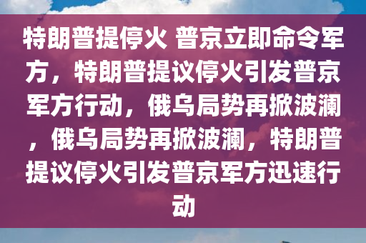 特朗普提停火 普京立即命令军方，特朗普提议停火引发普京军方行动，俄乌局势再掀波澜，俄乌局势再掀波澜，特朗普提议停火引发普京军方迅速行动