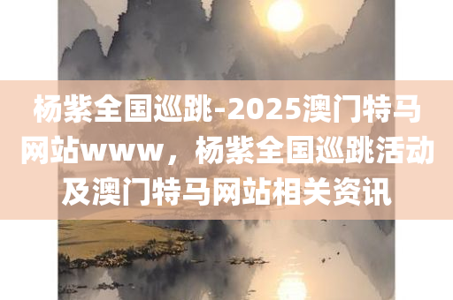 杨紫全国巡跳-2025澳门特马网站www，杨紫全国巡跳活动及澳门特马网站相关资讯