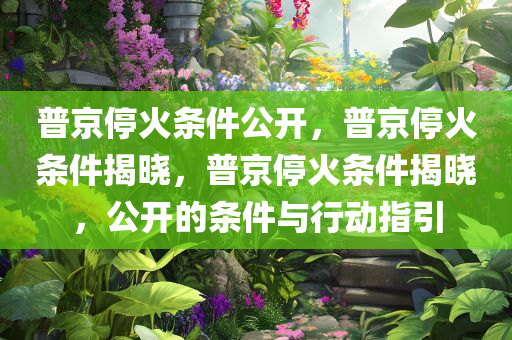 普京停火条件公开，普京停火条件揭晓，普京停火条件揭晓，公开的条件与行动指引