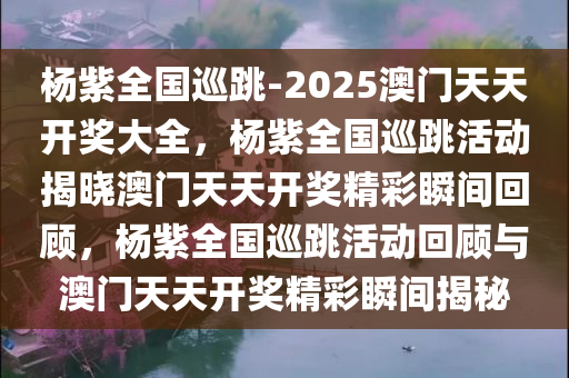 杨紫全国巡跳-2025澳门天天开奖大全，杨紫全国巡跳活动揭晓澳门天天开奖精彩瞬间回顾，杨紫全国巡跳活动回顾与澳门天天开奖精彩瞬间揭秘