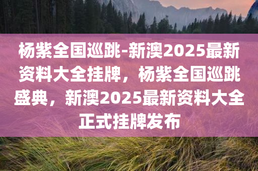 杨紫全国巡跳-新澳2025最新资料大全挂牌，杨紫全国巡跳盛典，新澳2025最新资料大全正式挂牌发布，杨紫全国巡跳盛典暨新澳2025最新资料大全正式挂牌发布