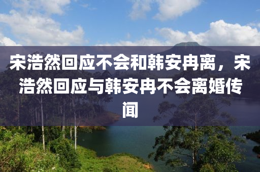 宋浩然回应不会和韩安冉离，宋浩然回应与韩安冉不会离婚传闻，宋浩然回应与韩安冉不会离婚传闻，坚定关系，破除谣言！
