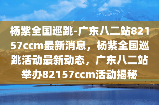 杨紫全国巡跳-广东八二站82157ccm最新消息，杨紫全国巡跳活动最新动态，广东八二站举办82157ccm活动揭秘，杨紫全国巡跳活动最新动态揭秘，广东八二站举办82157ccm活动更新消息与内幕曝光