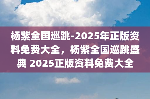 杨紫全国巡跳-2025年正版资料免费大全，杨紫全国巡跳盛典 2025正版资料免费大全