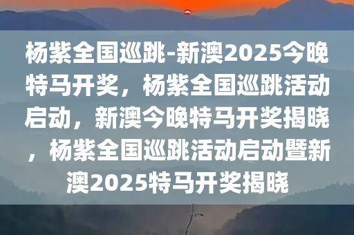 杨紫全国巡跳-新澳2025今晚特马开奖，杨紫全国巡跳活动启动，新澳今晚特马开奖揭晓，杨紫全国巡跳活动启动暨新澳2025特马开奖揭晓