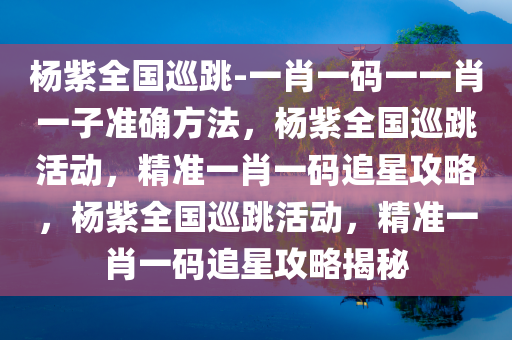 杨紫全国巡跳-一肖一码一一肖一子准确方法，杨紫全国巡跳活动，精准一肖一码追星攻略，杨紫全国巡跳活动，精准一肖一码追星攻略揭秘
