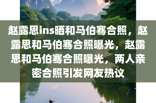 赵露思ins晒和马伯骞合照，赵露思和马伯骞合照曝光，赵露思和马伯骞合照曝光，两人亲密合照引发网友热议