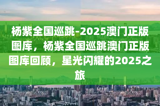 杨紫全国巡跳-2025澳门正版图库，杨紫全国巡跳澳门正版图库回顾，星光闪耀的2025之旅