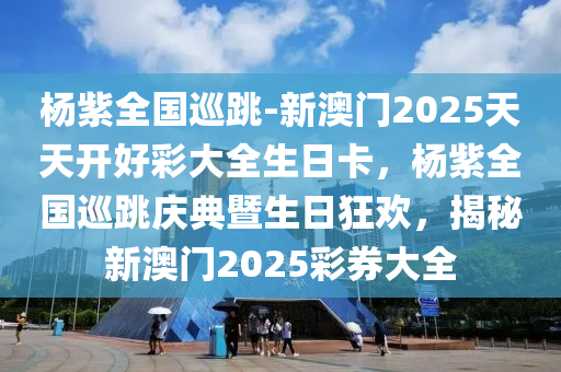 杨紫全国巡跳-新澳门2025天天开好彩大全生日卡，杨紫全国巡跳庆典暨生日狂欢，揭秘新澳门2025彩券大全