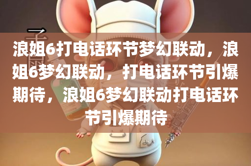 浪姐6打电话环节梦幻联动，浪姐6梦幻联动，打电话环节引爆期待，浪姐6梦幻联动打电话环节引爆期待