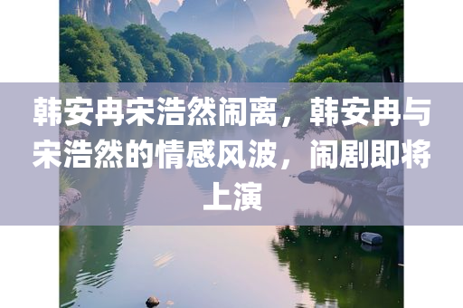 韩安冉宋浩然闹离，韩安冉与宋浩然的情感风波，闹剧即将上演，韩安冉与宋浩然的情感风波，闹剧即将上演