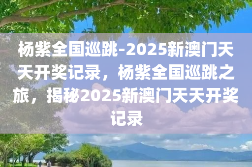 杨紫全国巡跳-2025新澳门天天开奖记录，杨紫全国巡跳之旅，揭秘2025新澳门天天开奖记录