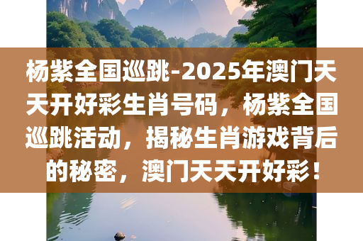 杨紫全国巡跳-2025年澳门天天开好彩生肖号码，杨紫全国巡跳活动，揭秘生肖游戏背后的秘密，澳门天天开好彩！