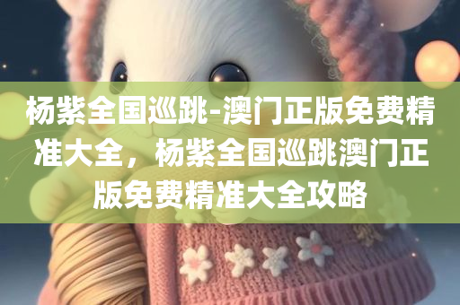 杨紫全国巡跳-澳门正版免费精准大全，杨紫全国巡跳澳门正版免费精准大全攻略，杨紫全国巡跳澳门正版免费精准大全攻略揭秘