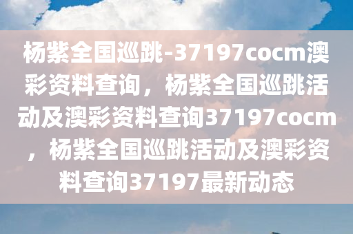 杨紫全国巡跳-37197cocm澳彩资料查询，杨紫全国巡跳活动及澳彩资料查询37197cocm，杨紫全国巡跳活动及澳彩资料查询37197最新动态