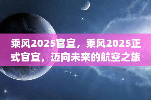 乘风2025官宣，乘风2025正式官宣，迈向未来的航空之旅