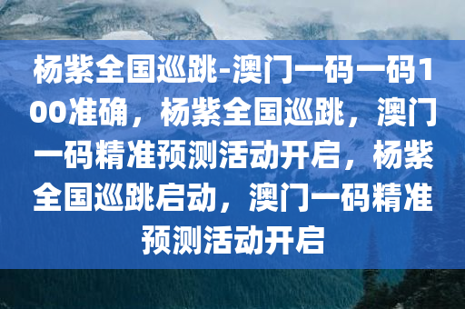 杨紫全国巡跳-澳门一码一码100准确，杨紫全国巡跳，澳门一码精准预测活动开启，杨紫全国巡跳启动，澳门一码精准预测活动开启