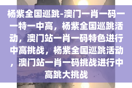 杨紫全国巡跳-澳门一肖一码一一特一中高，杨紫全国巡跳活动，澳门站一肖一码特色进行中高挑战，杨紫全国巡跳活动，澳门站一肖一码挑战进行中高跳大挑战