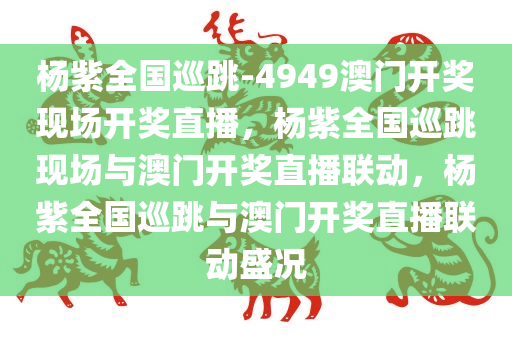 杨紫全国巡跳-4949澳门开奖现场开奖直播，杨紫全国巡跳现场与澳门开奖直播联动，杨紫全国巡跳与澳门开奖直播联动盛况