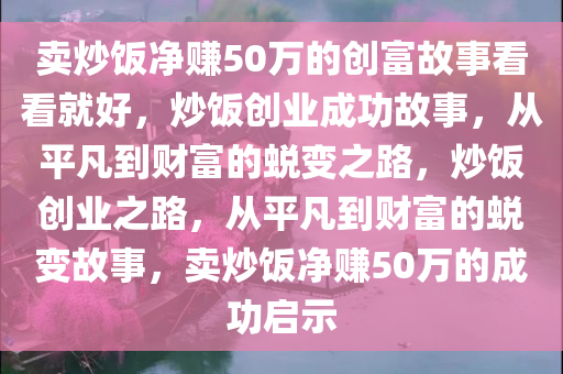 卖炒饭净赚50万的创富故事看看就好，炒饭创业成功故事，从平凡到财富的蜕变之路，炒饭创业之路，从平凡到财富的蜕变故事，卖炒饭净赚50万的成功启示