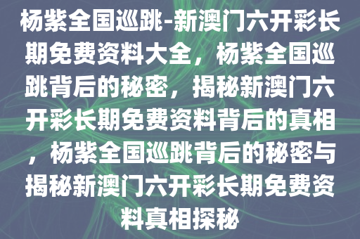杨紫全国巡跳-新澳门六开彩长期免费资料大全，杨紫全国巡跳背后的秘密，揭秘新澳门六开彩长期免费资料背后的真相，杨紫全国巡跳背后的秘密与揭秘新澳门六开彩长期免费资料真相探秘