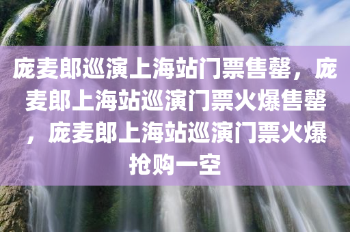 庞麦郎巡演上海站门票售罄，庞麦郎上海站巡演门票火爆售罄，庞麦郎上海站巡演门票火爆抢购一空