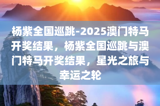 杨紫全国巡跳-2025澳门特马开奖结果，杨紫全国巡跳与澳门特马开奖结果，星光之旅与幸运之轮，杨紫全国巡跳之旅，星光与特马开奖的幸运交汇