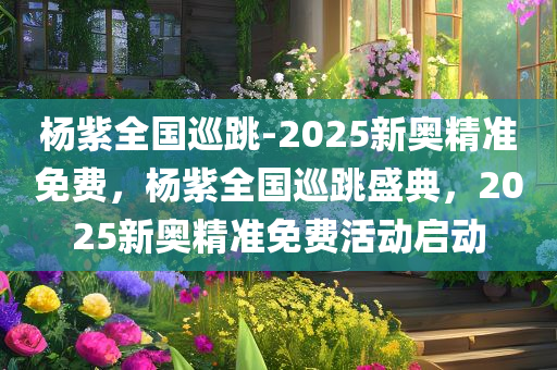 杨紫全国巡跳-2025新奥精准免费，杨紫全国巡跳盛典，2025新奥精准免费活动启动