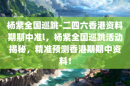 杨紫全国巡跳-二四六香港资料期期中准l，杨紫全国巡跳活动揭秘，精准预测香港期期中资料！，杨紫全国巡跳活动揭秘，精准预测香港期期中资料大揭秘！