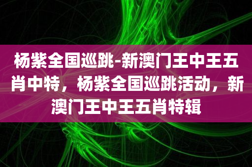 杨紫全国巡跳-新澳门王中王五肖中特，杨紫全国巡跳活动，新澳门王中王五肖特辑，杨紫全国巡跳活动暨新澳门王中王五肖特辑揭秘