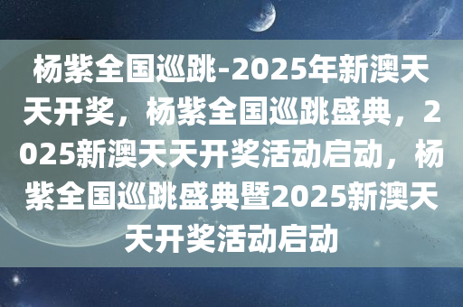 杨紫全国巡跳-2025年新澳天天开奖，杨紫全国巡跳盛典，2025新澳天天开奖活动启动，杨紫全国巡跳盛典暨2025新澳天天开奖活动启动