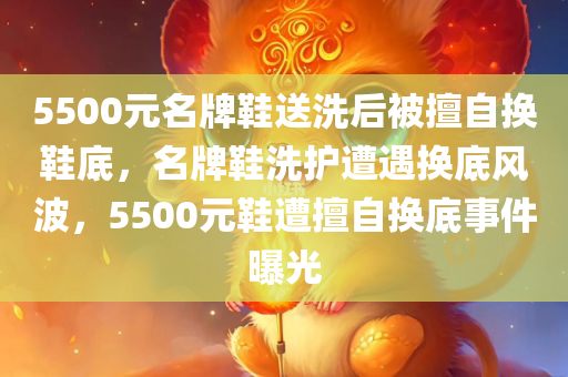 5500元名牌鞋送洗后被擅自换鞋底，名牌鞋洗护遭遇换底风波，5500元鞋遭擅自换底事件曝光
