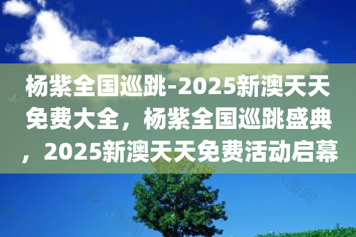 杨紫全国巡跳-2025新澳天天免费大全，杨紫全国巡跳盛典，2025新澳天天免费活动启幕